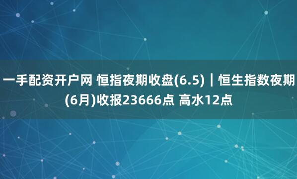一手配资开户网 恒指夜期收盘(6.5)︱恒生指数夜期(6月)收报23666点 高水12点