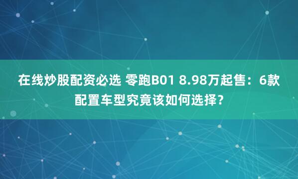 在线炒股配资必选 零跑B01 8.98万起售：6款配置车型究竟该如何选择？