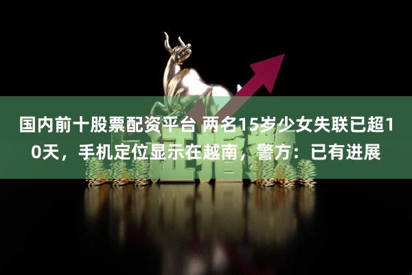 国内前十股票配资平台 两名15岁少女失联已超10天，手机定位显示在越南，警方：已有进展