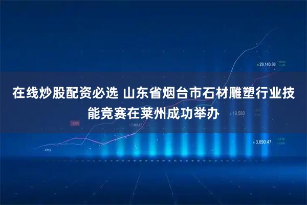 在线炒股配资必选 山东省烟台市石材雕塑行业技能竞赛在莱州成功举办