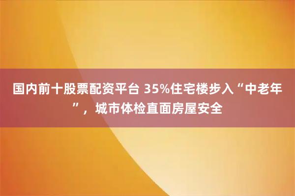 国内前十股票配资平台 35%住宅楼步入“中老年”，城市体检直面房屋安全