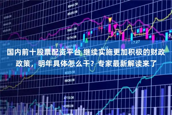 国内前十股票配资平台 继续实施更加积极的财政政策，明年具体怎么干？专家最新解读来了