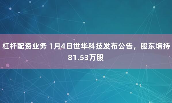 杠杆配资业务 1月4日世华科技发布公告，股东增持81.53万股