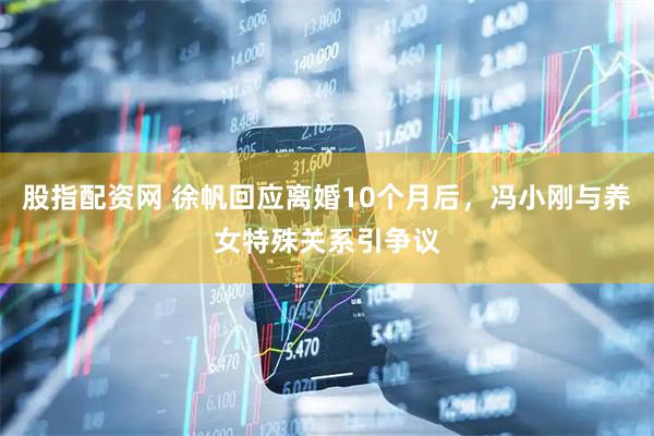 股指配资网 徐帆回应离婚10个月后，冯小刚与养女特殊关系引争议