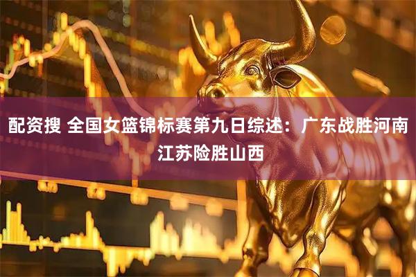 配资搜 全国女篮锦标赛第九日综述：广东战胜河南 江苏险胜山西
